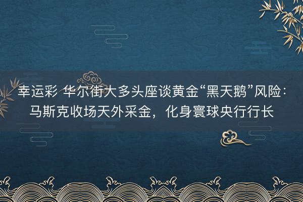 幸运彩 华尔街大多头座谈黄金“黑天鹅”风险：马斯克收场天外采金，化身寰球央行行长