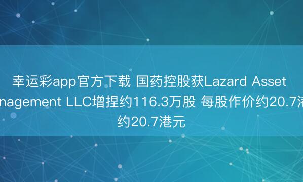 幸运彩app官方下载 国药控股获Lazard Asset Management LLC增捏约116.3万股 每股作价约20.7港元