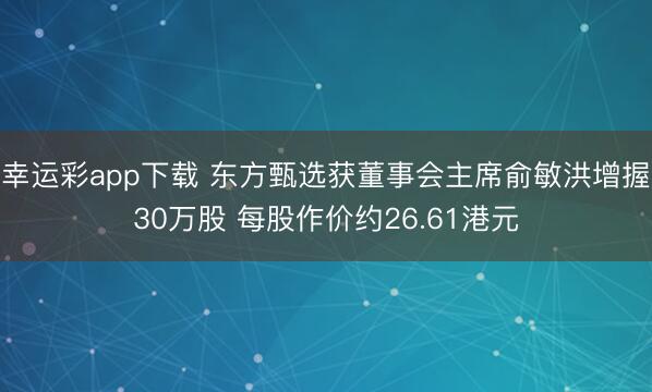 幸运彩app下载 东方甄选获董事会主席俞敏洪增握30万股 每股作价约26.61港元