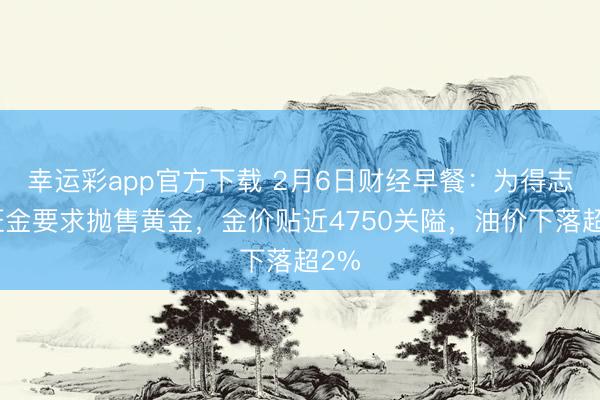 幸运彩app官方下载 2月6日财经早餐：为得志保证金要求抛售黄金，金价贴近4750关隘，油价下落超2%
