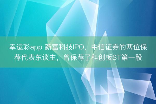 幸运彩app 新富科技IPO,中信证券的两位保荐代表东谈主,曾保荐了科创板ST第一股