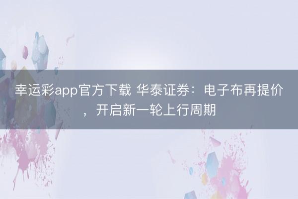 幸运彩app官方下载 华泰证券：电子布再提价，开启新一轮上行周期