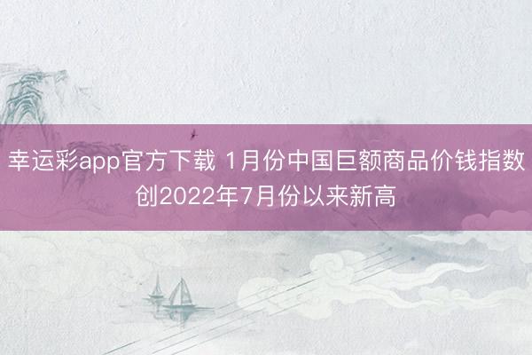 幸运彩app官方下载 1月份中国巨额商品价钱指数创2022年7月份以来新高