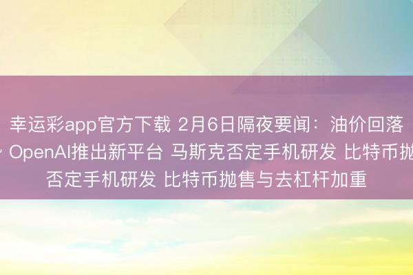 幸运彩app官方下载 2月6日隔夜要闻:油价回落 贵金属延续跌势 OpenAI推出新平台 马斯克否定手机研发 比特币抛售与去杠杆加重