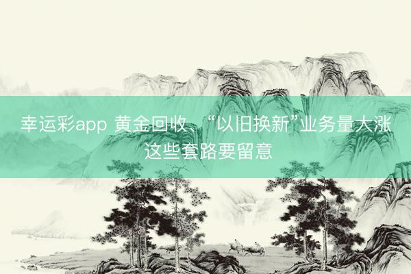 幸运彩app 黄金回收、“以旧换新”业务量大涨 这些套路要留意
