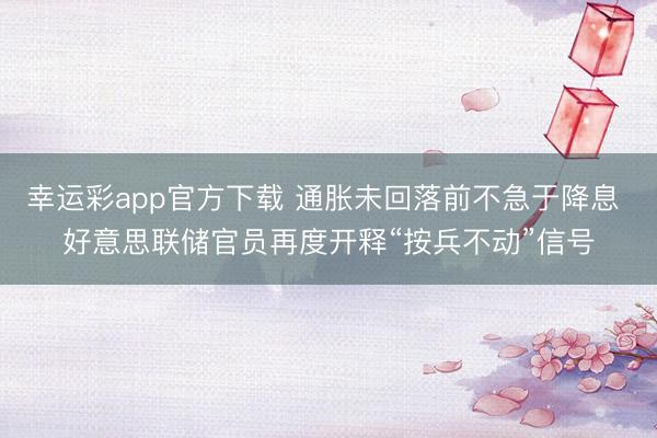 幸运彩app官方下载 通胀未回落前不急于降息 好意思联储官员再度开释“按兵不动”信号
