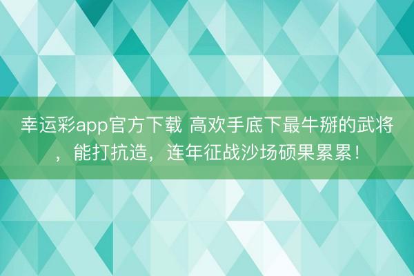 幸运彩app官方下载 高欢手底下最牛掰的武将,能打抗造,连年征战沙场硕果累累!