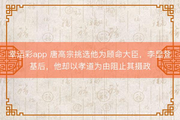 幸运彩app 唐高宗挑选他为顾命大臣，李显登基后，他却以孝道为由阻止其摄政