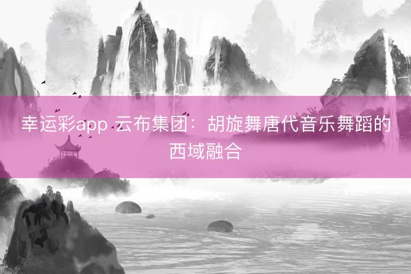 幸运彩app 云布集团：胡旋舞唐代音乐舞蹈的西域融合