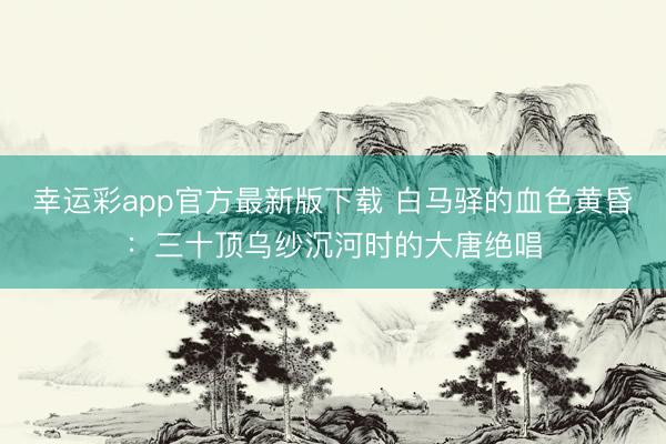 幸运彩app官方最新版下载 白马驿的血色黄昏：三十顶乌纱沉河时的大唐绝唱