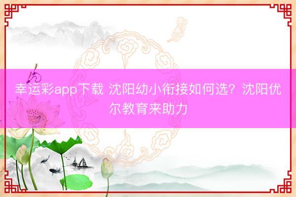 幸运彩app下载 沈阳幼小衔接如何选？沈阳优尔教育来助力