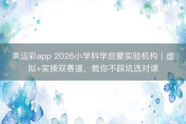 幸运彩app 2026小学科学启蒙实验机构｜虚拟+实操双赛道，教你不踩坑选对课