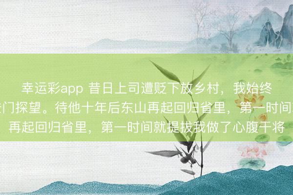 幸运彩app 昔日上司遭贬下放乡村，我始终不离不弃，每年两度登门探望。待他十年后东山再起回归省里，第一时间就提拔我做了心腹干将