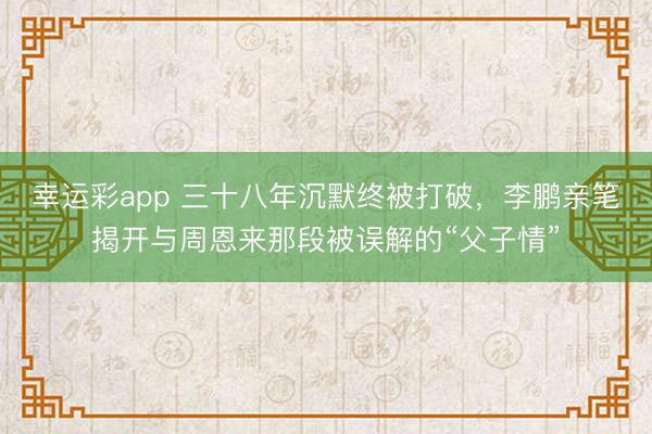 幸运彩app 三十八年沉默终被打破,李鹏亲笔揭开与周恩来那段被误解的“父子情”