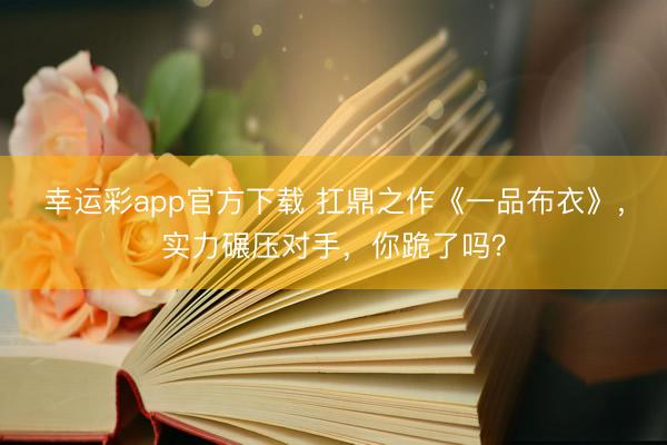 幸运彩app官方下载 扛鼎之作《一品布衣》,实力碾压对手,你跪了吗?