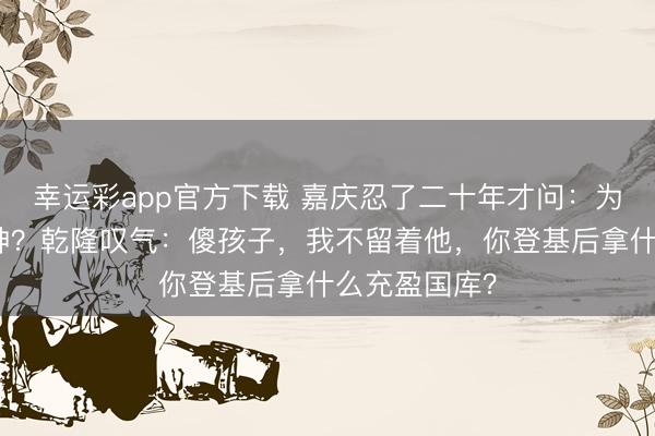 幸运彩app官方下载 嘉庆忍了二十年才问：为啥不早杀和珅？乾隆叹气：傻孩子，我不留着他，你登基后拿什么充盈国库？