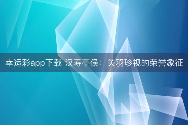 幸运彩app下载 汉寿亭侯：关羽珍视的荣誉象征