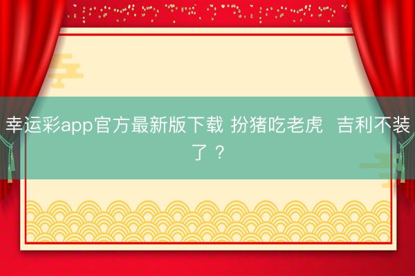 幸运彩app官方最新版下载 扮猪吃老虎  吉利不装了 ？