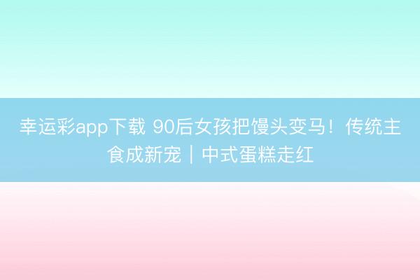 幸运彩app下载 90后女孩把馒头变马！传统主食成新宠｜中式蛋糕走红