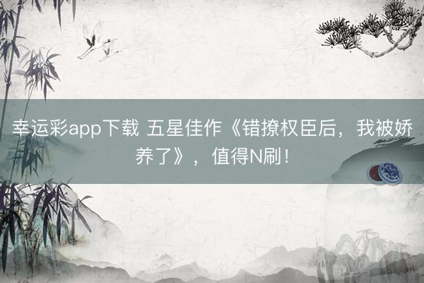 幸运彩app下载 五星佳作《错撩权臣后，我被娇养了》，值得N刷！