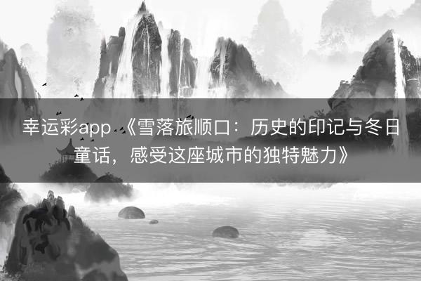 幸运彩app 《雪落旅顺口：历史的印记与冬日童话，感受这座城市的独特魅力》