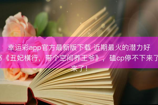 幸运彩app官方最新版下载 近期最火的潜力好书《丑妃横行，带个空间养王爷》，磕cp停不下来了！