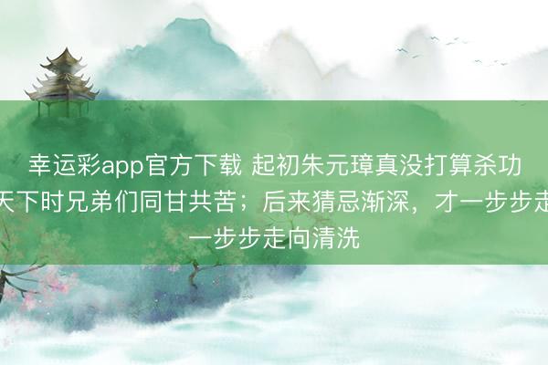 幸运彩app官方下载 起初朱元璋真没打算杀功臣；打天下时兄弟们同甘共苦；后来猜忌渐深，才一步步走向清洗