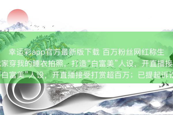 幸运彩app官方最新版下载 百万粉丝网红称生活被助理“复制”：在我家穿我的睡衣拍照，打造“白富美”人设，开直播接受打赏超百万；已提起诉讼