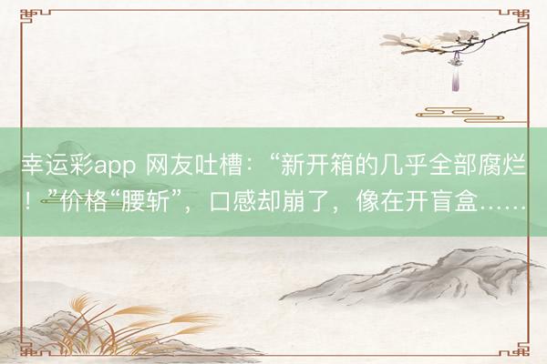 幸运彩app 网友吐槽：“新开箱的几乎全部腐烂！”价格“腰斩”，口感却崩了，像在开盲盒……
