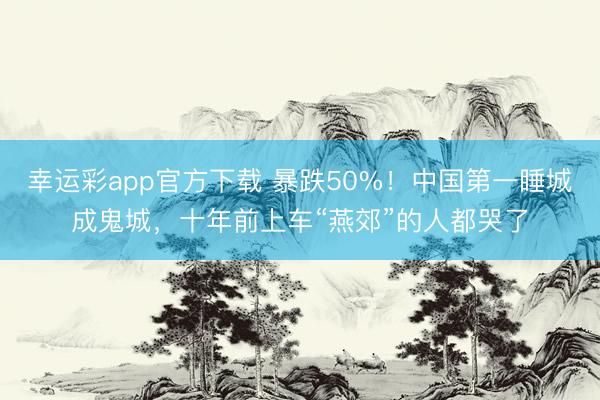 幸运彩app官方下载 暴跌50%！中国第一睡城成鬼城，十年前上车“燕郊”的人都哭了