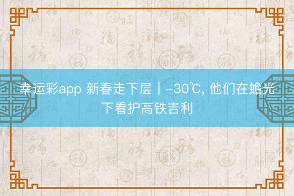 幸运彩app 新春走下层丨-30℃， 他们在蟾光下看护高铁吉利