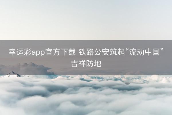 幸运彩app官方下载 铁路公安筑起“流动中国”吉祥防地