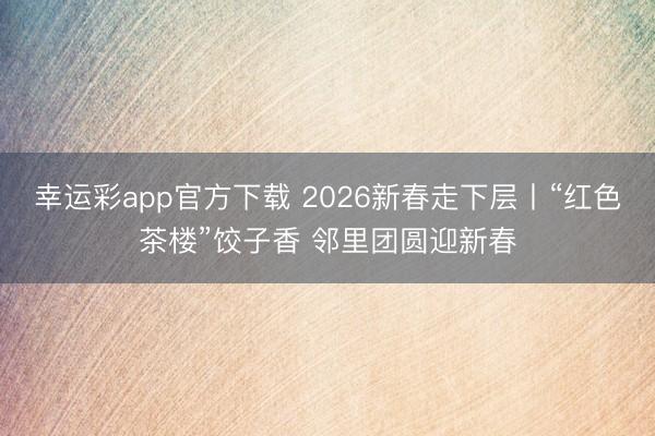 幸运彩app官方下载 2026新春走下层丨“红色茶楼”饺子香 邻里团圆迎新春
