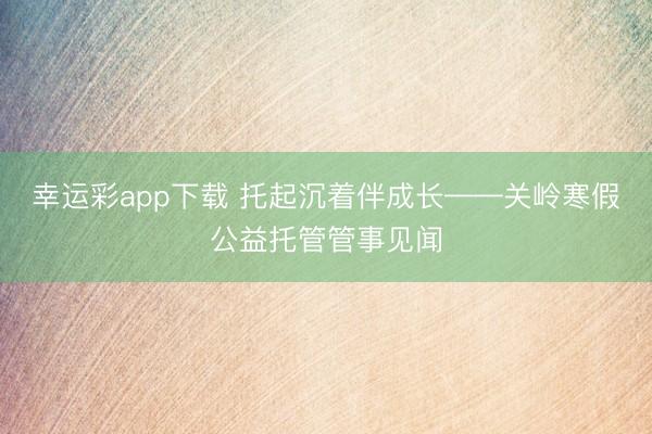 幸运彩app下载 托起沉着伴成长——关岭寒假公益托管管事见闻