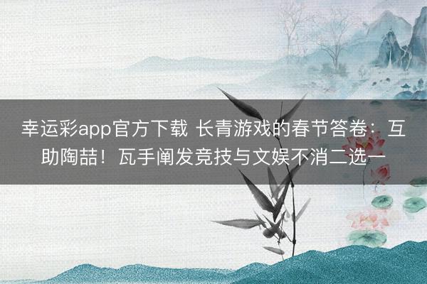 幸运彩app官方下载 长青游戏的春节答卷:互助陶喆!瓦手阐发竞技与文娱不消二选一