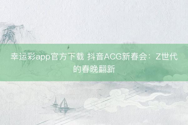 幸运彩app官方下载 抖音ACG新春会：Z世代的春晚翻新
