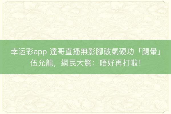 幸运彩app 達哥直播無影腳破氣硬功「踢暈」伍允龍，網民大驚：唔好再打啦！