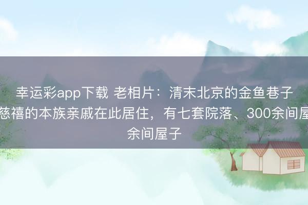 幸运彩app下载 老相片：清末北京的金鱼巷子，慈禧的本族亲戚在此居住，有七套院落、300余间屋子