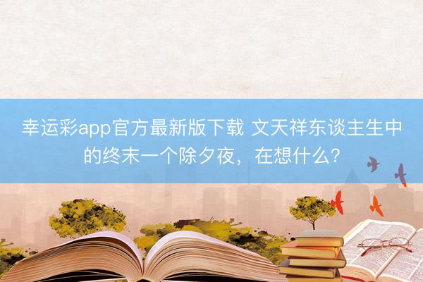 幸运彩app官方最新版下载 文天祥东谈主生中的终末一个除夕夜，在想什么？