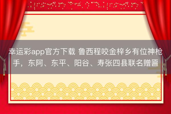 幸运彩app官方下载 鲁西程咬金梓乡有位神枪手，东阿、东平、阳谷、寿张四县联名赠匾