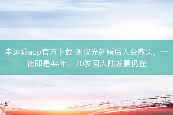 幸运彩app官方下载 谢汉光新婚后入台散失，一待即是44年，70岁回大陆发妻仍在