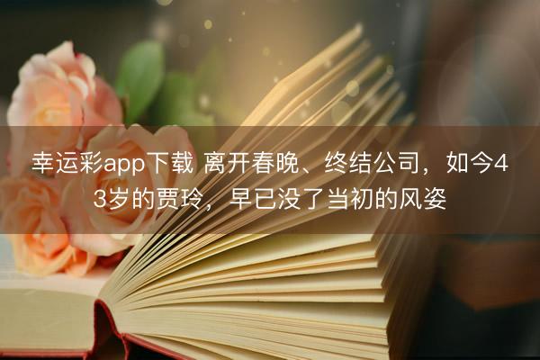 幸运彩app下载 离开春晚、终结公司，如今43岁的贾玲，早已没了当初的风姿