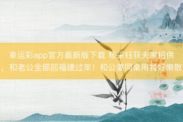 幸运彩app官方最新版下载 杨采钰获夫家招供，和老公全部回福建过年！和公婆同桌用餐好懒散
