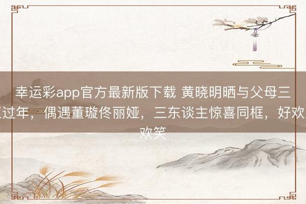 幸运彩app官方最新版下载 黄晓明晒与父母三亚过年，偶遇董璇佟丽娅，三东谈主惊喜同框，好欢笑