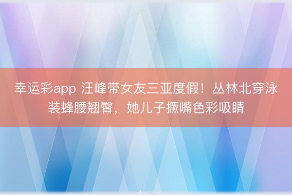 幸运彩app 汪峰带女友三亚度假！丛林北穿泳装蜂腰翘臀，她儿子撅嘴色彩吸睛