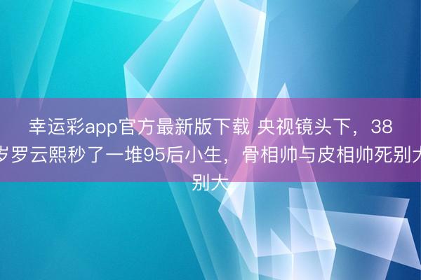 幸运彩app官方最新版下载 央视镜头下，38岁罗云熙秒了一堆95后小生，骨相帅与皮相帅死别大