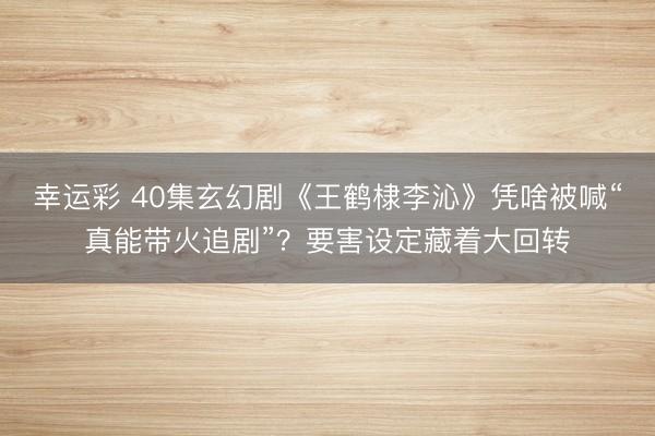 幸运彩 40集玄幻剧《王鹤棣李沁》凭啥被喊“真能带火追剧”？要害设定藏着大回转