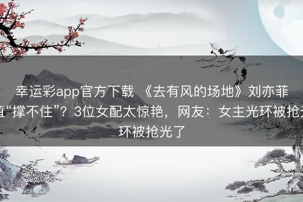 幸运彩app官方下载 《去有风的场地》刘亦菲颜值“撑不住”？3位女配太惊艳，网友：女主光环被抢光了
