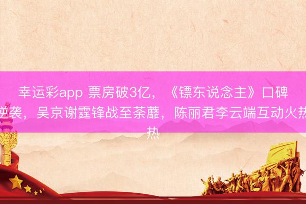 幸运彩app 票房破3亿，《镖东说念主》口碑逆袭，吴京谢霆锋战至荼蘼，陈丽君李云端互动火热