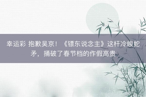 幸运彩 抱歉吴京！《镖东说念主》这杆冷峻蛇矛，捅破了春节档的作假高贵
